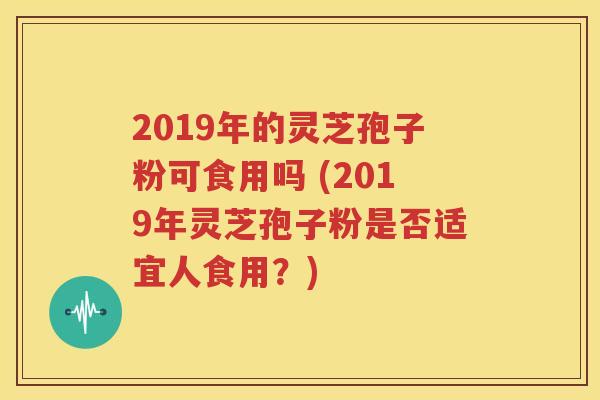 2019年的灵芝孢子粉可食用吗 (2019年灵芝孢子粉是否适宜人食用？)