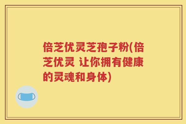 倍芝优灵芝孢子粉(倍芝优灵 让你拥有健康的灵魂和身体)