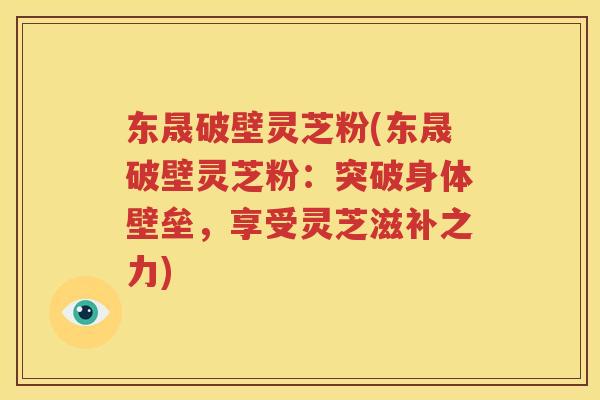 东晟破壁灵芝粉(东晟破壁灵芝粉：突破身体壁垒，享受灵芝滋补之力)