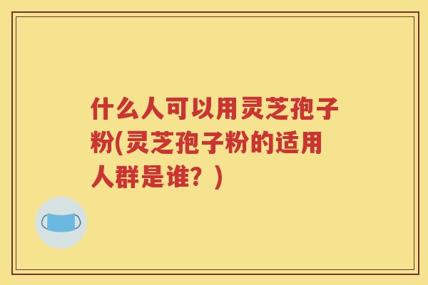 什么人可以用灵芝孢子粉(灵芝孢子粉的适用人群是谁？)