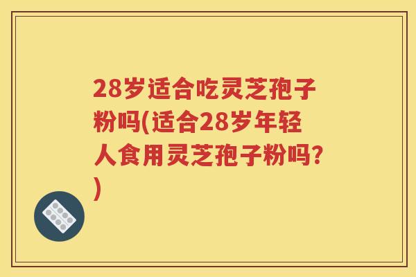 28岁适合吃灵芝孢子粉吗(适合28岁年轻人食用灵芝孢子粉吗？)