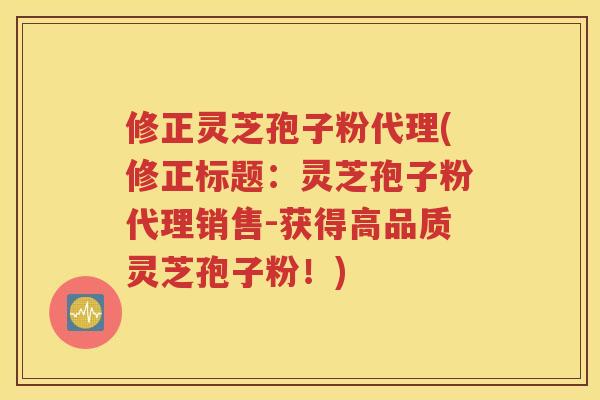 修正灵芝孢子粉代理(修正标题：灵芝孢子粉代理销售-获得高品质灵芝孢子粉！)