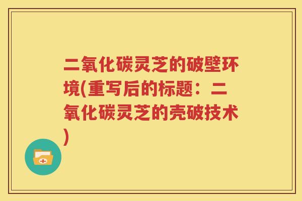 二氧化碳灵芝的破壁环境(重写后的标题：二氧化碳灵芝的壳破技术)