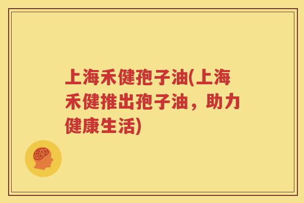 上海禾健孢子油(上海禾健推出孢子油，助力健康生活)