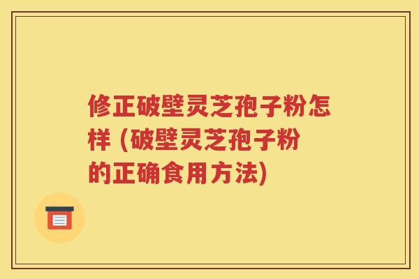 修正破壁灵芝孢子粉怎样 (破壁灵芝孢子粉的正确食用方法)