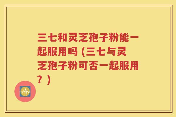 三七和灵芝孢子粉能一起服用吗 (三七与灵芝孢子粉可否一起服用？)
