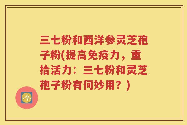 三七粉和西洋参灵芝孢子粉(提高免疫力，重拾活力：三七粉和灵芝孢子粉有何妙用？)