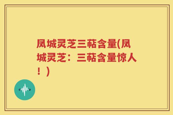 凤城灵芝三萜含量(凤城灵芝：三萜含量惊人！)