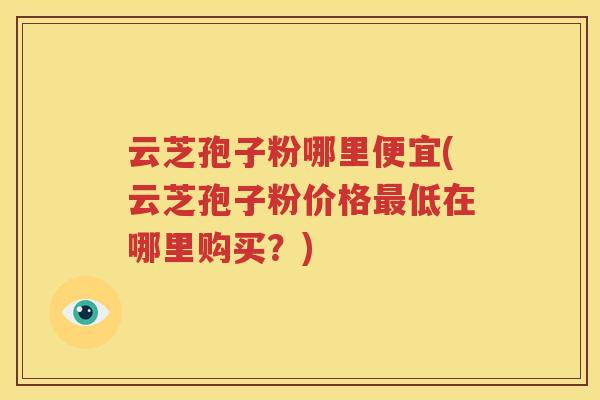 云芝孢子粉哪里便宜(云芝孢子粉价格最低在哪里购买？)
