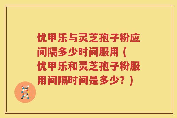 优甲乐与灵芝孢子粉应间隔多少时间服用 (优甲乐和灵芝孢子粉服用间隔时间是多少？)