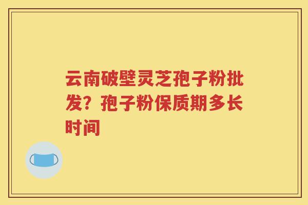 云南破壁灵芝孢子粉批发？孢子粉保质期多长时间