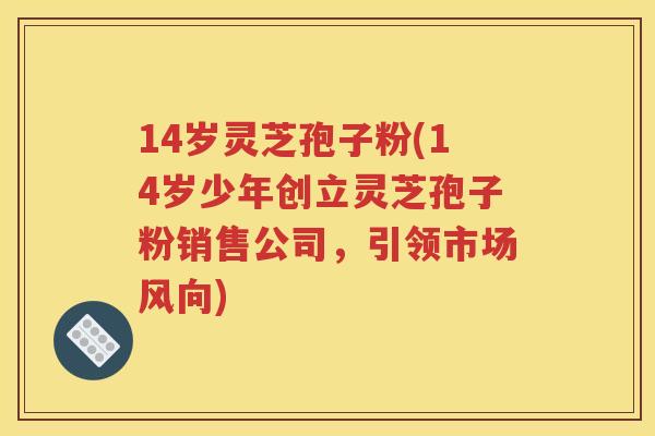 14岁灵芝孢子粉(14岁少年创立灵芝孢子粉销售公司，引领市场风向)