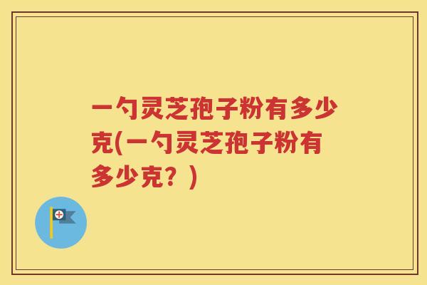 一勺灵芝孢子粉有多少克(一勺灵芝孢子粉有多少克？)