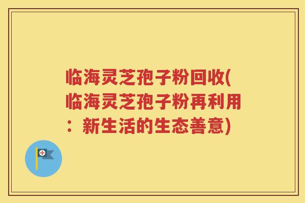 临海灵芝孢子粉回收(临海灵芝孢子粉再利用：新生活的生态善意)