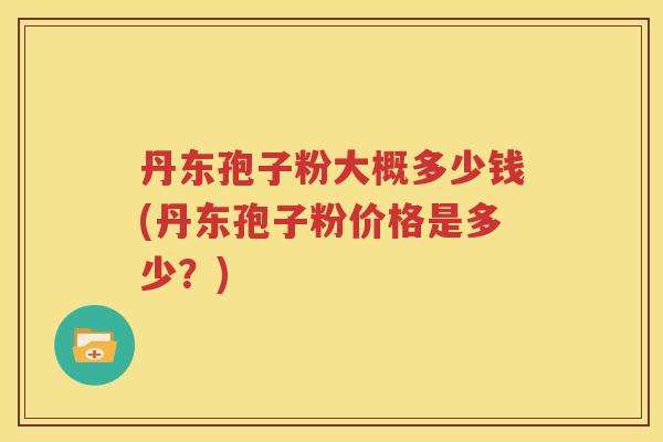 丹东孢子粉大概多少钱(丹东孢子粉价格是多少？)