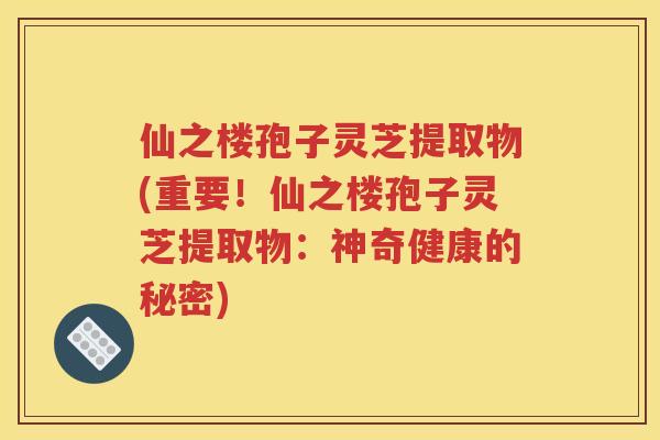 仙之楼孢子灵芝提取物(重要！仙之楼孢子灵芝提取物：神奇健康的秘密)