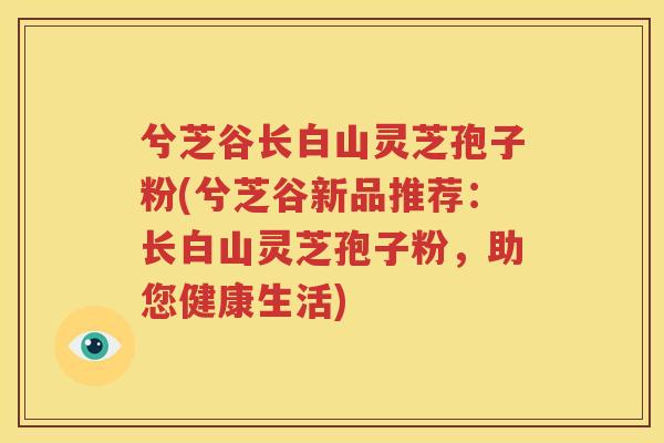 兮芝谷长白山灵芝孢子粉(兮芝谷新品推荐：长白山灵芝孢子粉，助您健康生活)