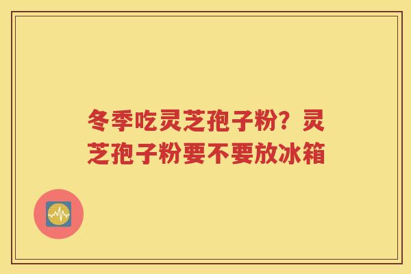 冬季吃灵芝孢子粉？灵芝孢子粉要不要放冰箱