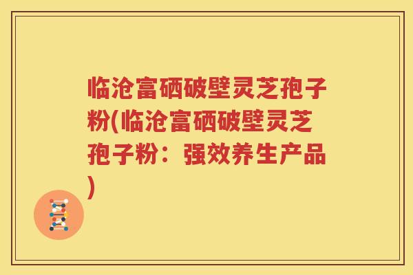 临沧富硒破壁灵芝孢子粉(临沧富硒破壁灵芝孢子粉：强效养生产品)