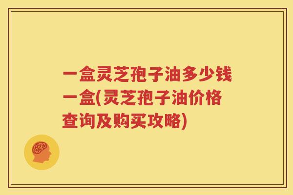 一盒灵芝孢子油多少钱一盒(灵芝孢子油价格查询及购买攻略)