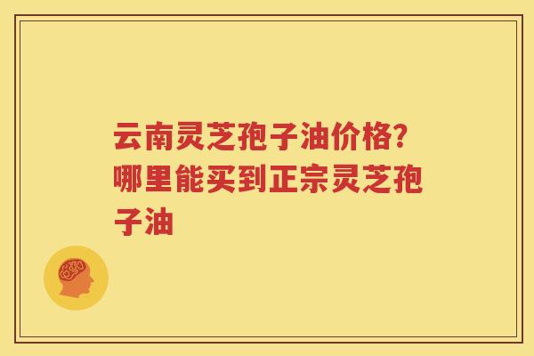 云南灵芝孢子油价格？哪里能买到正宗灵芝孢子油