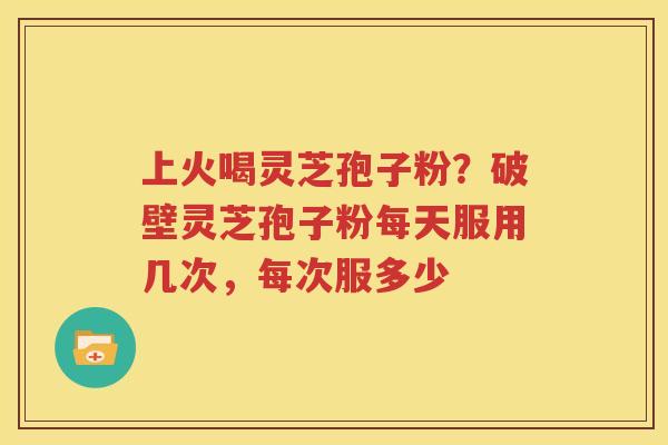 上火喝灵芝孢子粉？破壁灵芝孢子粉每天服用几次，每次服多少