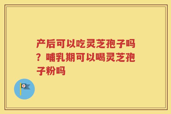 产后可以吃灵芝孢子吗？哺乳期可以喝灵芝孢子粉吗