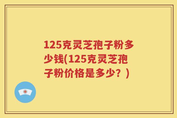 125克灵芝孢子粉多少钱(125克灵芝孢子粉价格是多少？)