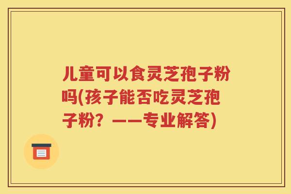 儿童可以食灵芝孢子粉吗(孩子能否吃灵芝孢子粉？——专业解答)