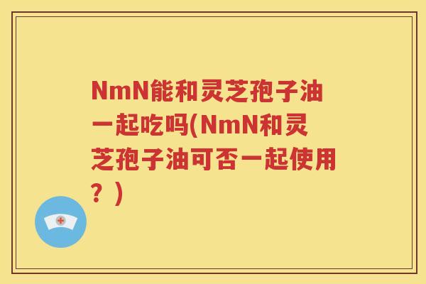 NmN能和灵芝孢子油一起吃吗(NmN和灵芝孢子油可否一起使用？)