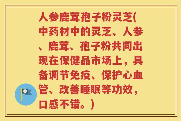 人参鹿茸孢子粉灵芝(中药材中的灵芝、人参、鹿茸、孢子粉共同出现在保健品市场上，具备调节免疫、保护心血管、改善睡眠等功效，口感不错。)