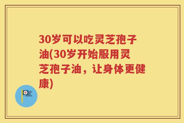 30岁可以吃灵芝孢子油(30岁开始服用灵芝孢子油，让身体更健康)