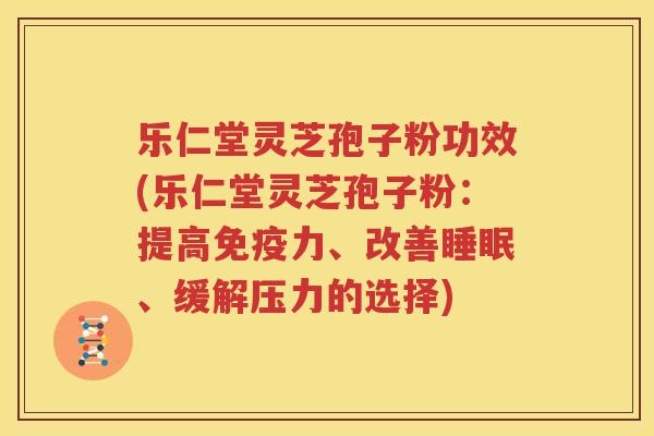 乐仁堂灵芝孢子粉功效(乐仁堂灵芝孢子粉：提高免疫力、改善睡眠、缓解压力的选择)