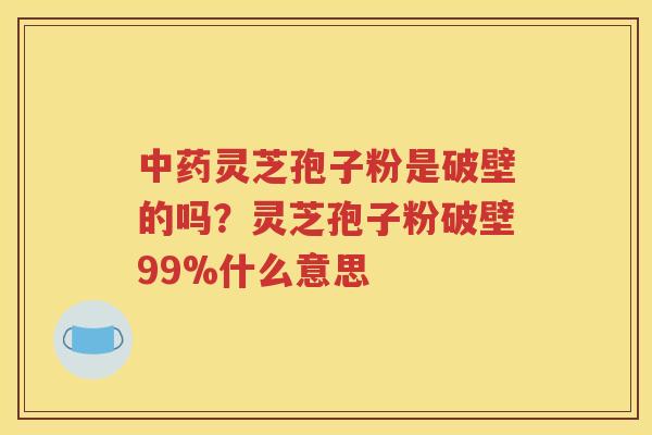 中药灵芝孢子粉是破壁的吗？灵芝孢子粉破壁99%什么意思