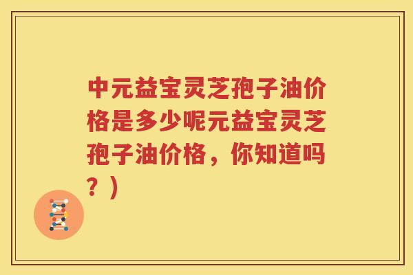 中元益宝灵芝孢子油价格是多少呢元益宝灵芝孢子油价格，你知道吗？)