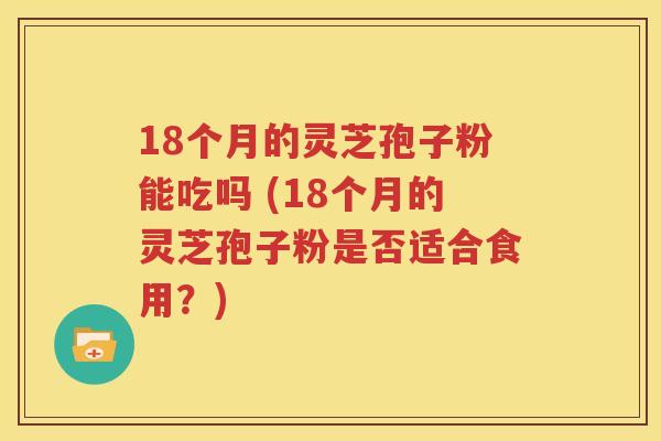 18个月的灵芝孢子粉能吃吗 (18个月的灵芝孢子粉是否适合食用？)
