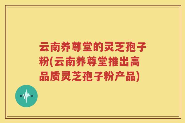 云南养尊堂的灵芝孢子粉(云南养尊堂推出高品质灵芝孢子粉产品)