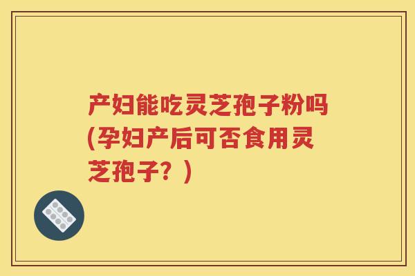 产妇能吃灵芝孢子粉吗(孕妇产后可否食用灵芝孢子？)