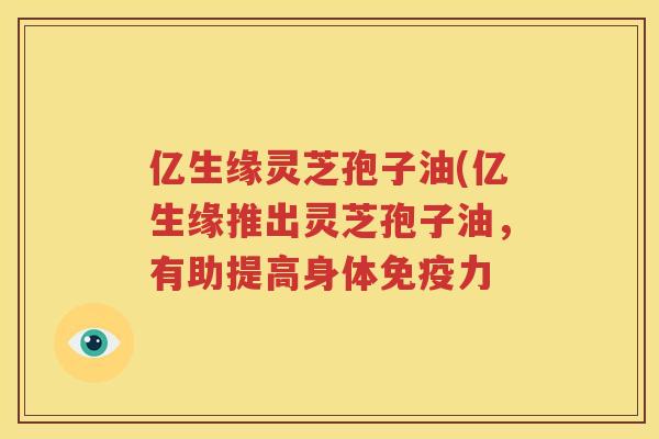 亿生缘灵芝孢子油(亿生缘推出灵芝孢子油，有助提高身体免疫力