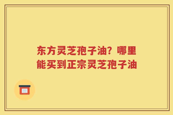 东方灵芝孢子油？哪里能买到正宗灵芝孢子油