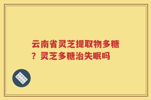 云南省灵芝提取物多糖？灵芝多糖治失眠吗