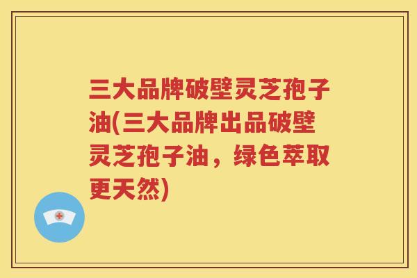 三大品牌破壁灵芝孢子油(三大品牌出品破壁灵芝孢子油，绿色萃取更天然)