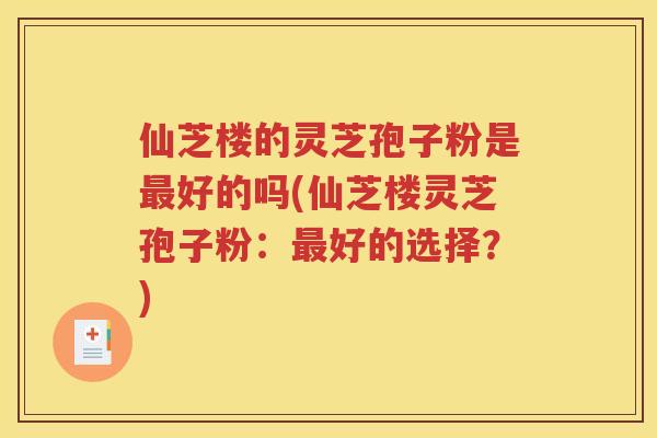 仙芝楼的灵芝孢子粉是最好的吗(仙芝楼灵芝孢子粉：最好的选择？)