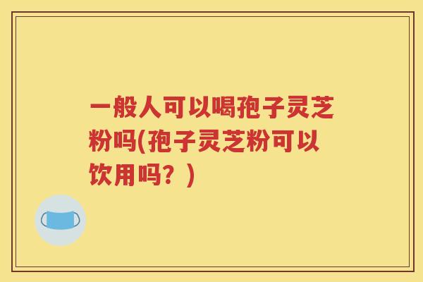 一般人可以喝孢子灵芝粉吗(孢子灵芝粉可以饮用吗？)