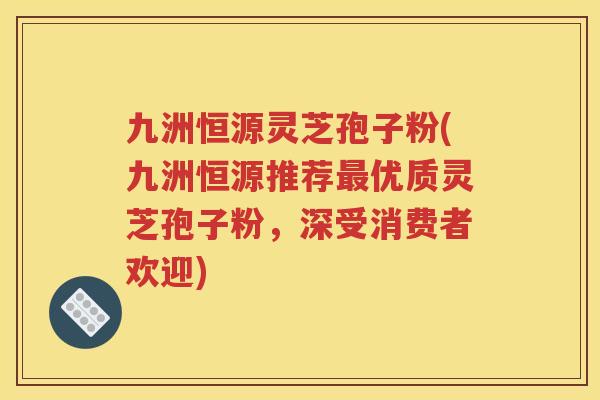 九洲恒源灵芝孢子粉(九洲恒源推荐最优质灵芝孢子粉，深受消费者欢迎)