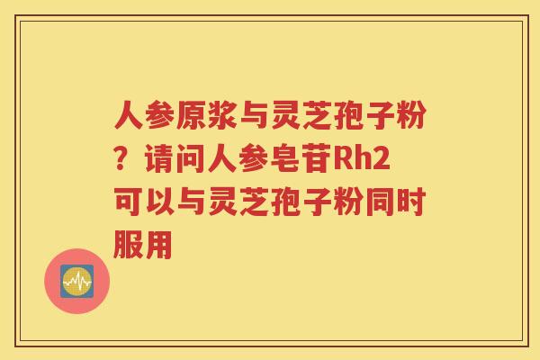 人参原浆与灵芝孢子粉？请问人参皂苷Rh2可以与灵芝孢子粉同时服用