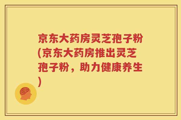 京东大药房灵芝孢子粉(京东大药房推出灵芝孢子粉，助力健康养生)