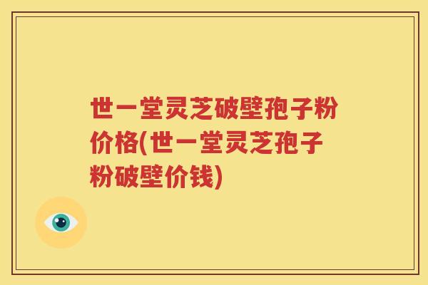 世一堂灵芝破壁孢子粉价格(世一堂灵芝孢子粉破壁价钱)