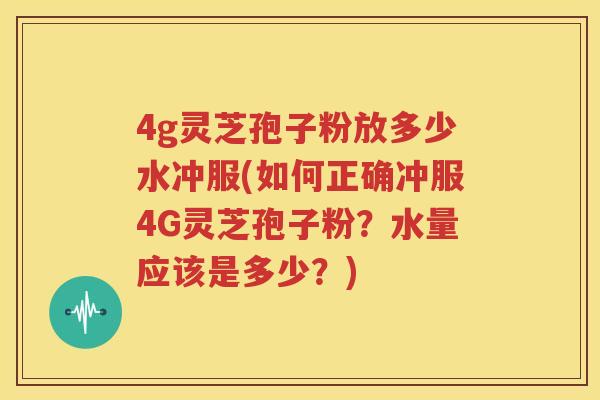 4g灵芝孢子粉放多少水冲服(如何正确冲服4G灵芝孢子粉？水量应该是多少？)