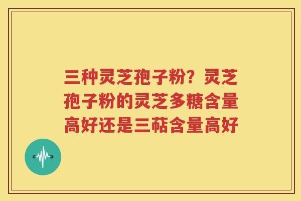 三种灵芝孢子粉？灵芝孢子粉的灵芝多糖含量高好还是三萜含量高好